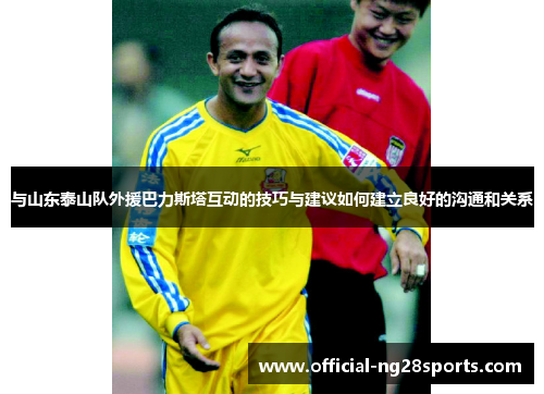 与山东泰山队外援巴力斯塔互动的技巧与建议如何建立良好的沟通和关系 与山东泰山队外援巴力斯塔互动的技巧与建议如何建立良好的沟通和关系