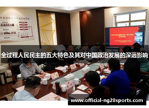 全过程人民民主的五大特色及其对中国政治发展的深远影响 全过程人民民主的五大特色及其对中国政治发展的深远影响