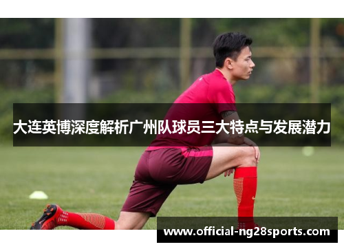 大连英博深度解析广州队球员三大特点与发展潜力 大连英博深度解析广州队球员三大特点与发展潜力