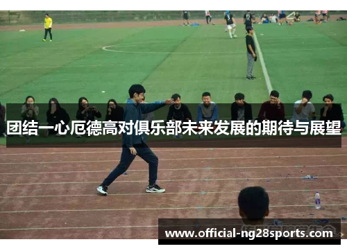 团结一心厄德高对俱乐部未来发展的期待与展望 团结一心厄德高对俱乐部未来发展的期待与展望