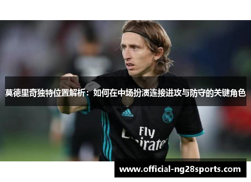 莫德里奇独特位置解析：如何在中场扮演连接进攻与防守的关键角色