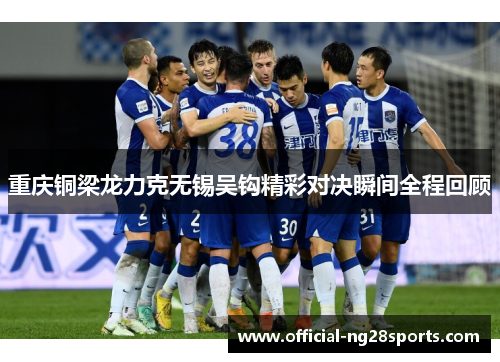 重庆铜梁龙力克无锡吴钩精彩对决瞬间全程回顾