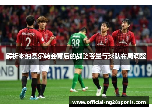 解析本纳赛尔转会背后的战略考量与球队布局调整