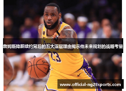 詹姆斯降薪续约背后的五大深层理由揭示他未来规划的战略考量