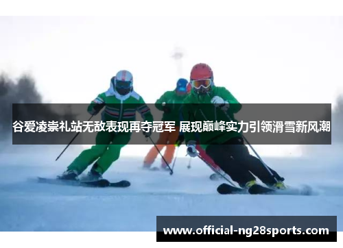 谷爱凌崇礼站无敌表现再夺冠军 展现巅峰实力引领滑雪新风潮