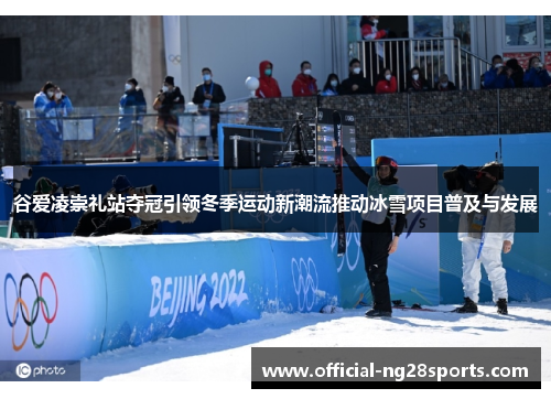 谷爱凌崇礼站夺冠引领冬季运动新潮流推动冰雪项目普及与发展 谷爱凌崇礼站夺冠引领冬季运动新潮流推动冰雪项目普及与发展