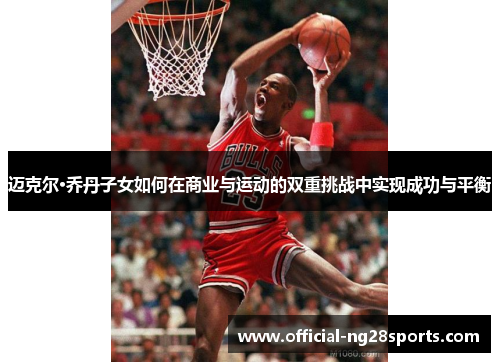 迈克尔·乔丹子女如何在商业与运动的双重挑战中实现成功与平衡
