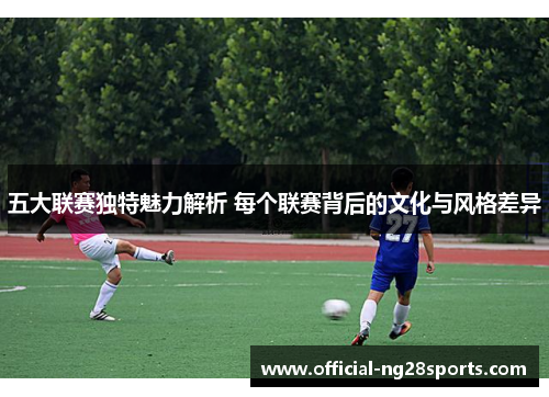 五大联赛独特魅力解析 每个联赛背后的文化与风格差异 五大联赛独特魅力解析 每个联赛背后的文化与风格差异