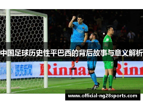 中国足球历史性平巴西的背后故事与意义解析 中国足球历史性平巴西的背后故事与意义解析