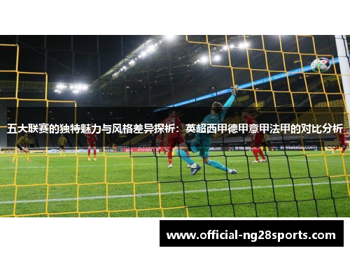 五大联赛的独特魅力与风格差异探析：英超西甲德甲意甲法甲的对比分析