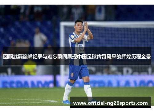 回顾武磊巅峰纪录与难忘瞬间展现中国足球传奇风采的辉煌历程全景