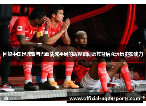 回望中国足球曾与巴西战成平局的辉煌瞬间及其背后深远历史影响力