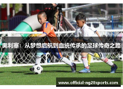 奥利塞:从梦想启航到血统传承的足球传奇之路 奥利塞:从梦想启航到血统传承的足球传奇之路