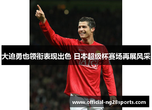 大迫勇也领衔表现出色 日本超级杯赛场再展风采 大迫勇也领衔表现出色 日本超级杯赛场再展风采
