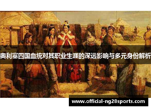 奥利塞四国血统对其职业生涯的深远影响与多元身份解析 奥利塞四国血统对其职业生涯的深远影响与多元身份解析