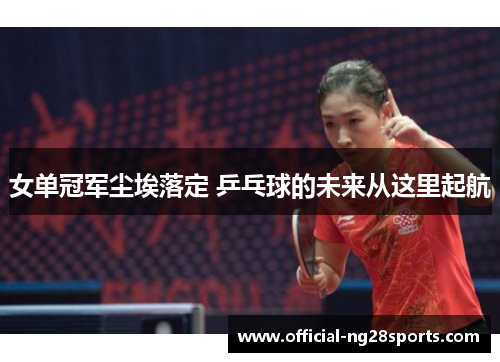 女单冠军尘埃落定 乒乓球的未来从这里起航 女单冠军尘埃落定 乒乓球的未来从这里起航