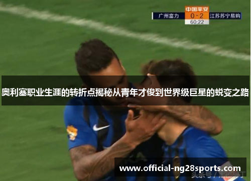 奥利塞职业生涯的转折点揭秘从青年才俊到世界级巨星的蜕变之路 奥利塞职业生涯的转折点揭秘从青年才俊到世界级巨星的蜕变之路