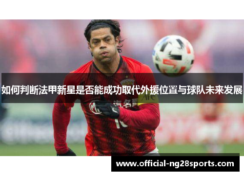 如何判断法甲新星是否能成功取代外援位置与球队未来发展 如何判断法甲新星是否能成功取代外援位置与球队未来发展