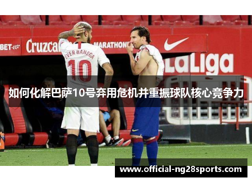 如何化解巴萨10号弃用危机并重振球队核心竞争力