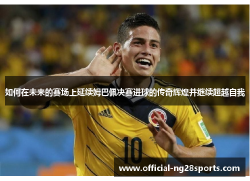 如何在未来的赛场上延续姆巴佩决赛进球的传奇辉煌并继续超越自我 如何在未来的赛场上延续姆巴佩决赛进球的传奇辉煌并继续超越自我