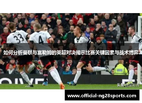 如何分析曼联与富勒姆的英超对决揭示比赛关键因素与战术博弈