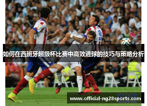 如何在西班牙超级杯比赛中高效进球的技巧与策略分析