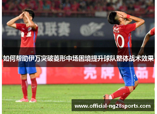 如何帮助伊万突破菱形中场困境提升球队整体战术效果