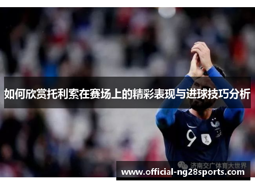 如何欣赏托利索在赛场上的精彩表现与进球技巧分析 如何欣赏托利索在赛场上的精彩表现与进球技巧分析