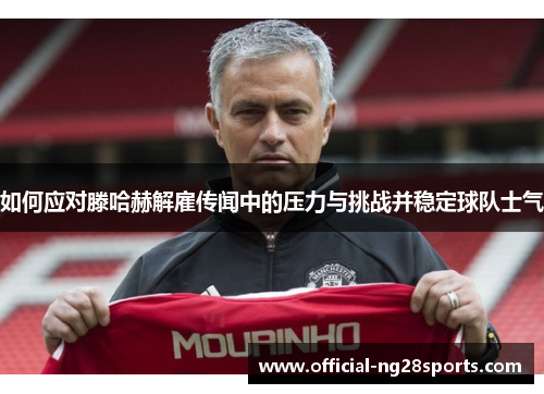 如何应对滕哈赫解雇传闻中的压力与挑战并稳定球队士气