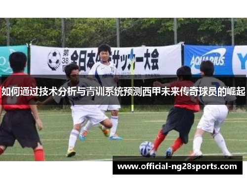 如何通过技术分析与青训系统预测西甲未来传奇球员的崛起 如何通过技术分析与青训系统预测西甲未来传奇球员的崛起