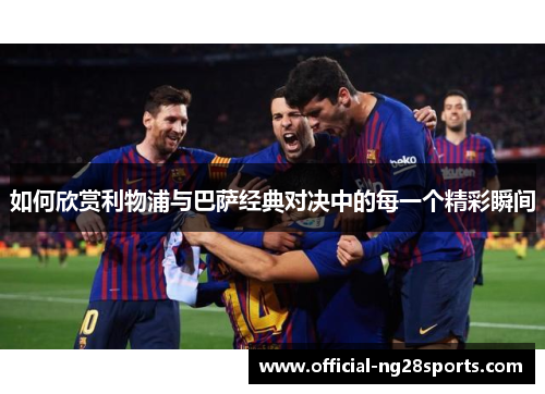 如何欣赏利物浦与巴萨经典对决中的每一个精彩瞬间 如何欣赏利物浦与巴萨经典对决中的每一个精彩瞬间